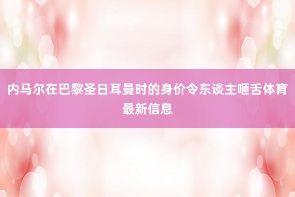 内马尔在巴黎圣日耳曼时的身价令东谈主咂舌体育最新信息