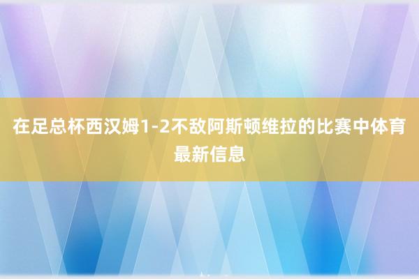 在足总杯西汉姆1-2不敌阿斯顿维拉的比赛中体育最新信息