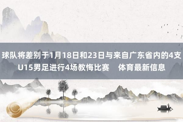球队将差别于1月18日和23日与来自广东省内的4支U15男足进行4场教悔比赛    体育最新信息
