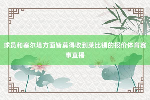球员和塞尔塔方面皆莫得收到莱比锡的报价体育赛事直播