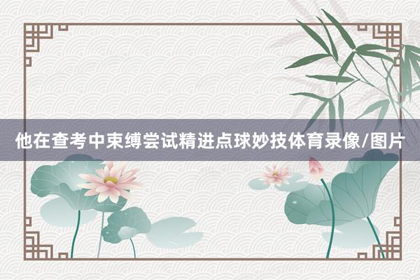 他在查考中束缚尝试精进点球妙技体育录像/图片