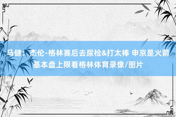 马健：杰伦-格林赛后去尿检&打太棒 申京是火箭基本盘上限看格林体育录像/图片