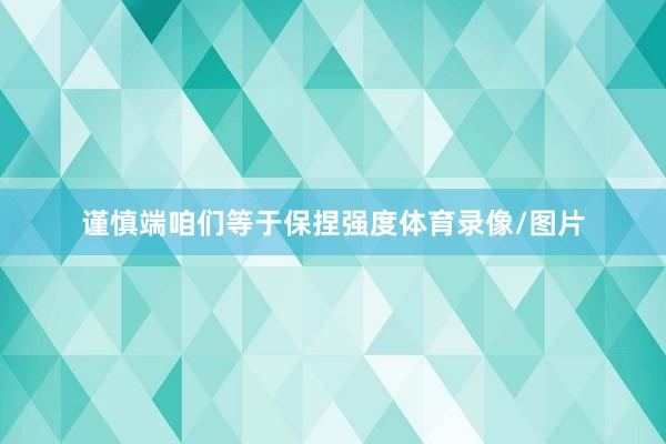 谨慎端咱们等于保捏强度体育录像/图片