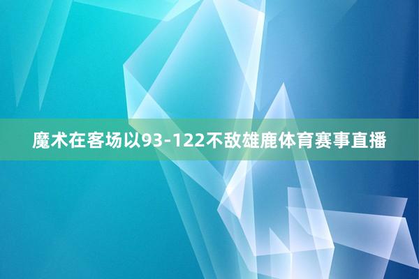 魔术在客场以93-122不敌雄鹿体育赛事直播