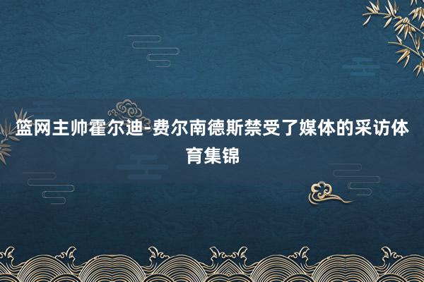 篮网主帅霍尔迪-费尔南德斯禁受了媒体的采访体育集锦