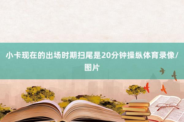 小卡现在的出场时期扫尾是20分钟操纵体育录像/图片