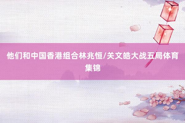 他们和中国香港组合林兆恒/关文皓大战五局体育集锦