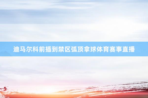 迪马尔科前插到禁区弧顶拿球体育赛事直播