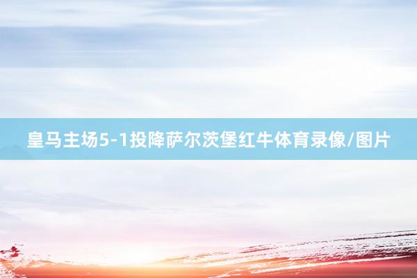 皇马主场5-1投降萨尔茨堡红牛体育录像/图片