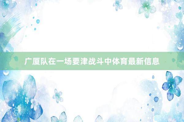 广厦队在一场要津战斗中体育最新信息