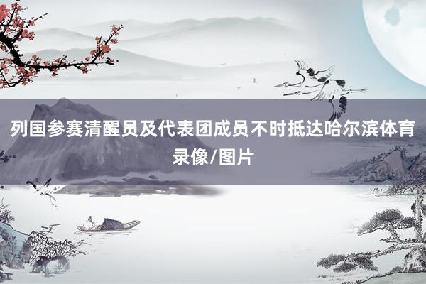 列国参赛清醒员及代表团成员不时抵达哈尔滨体育录像/图片