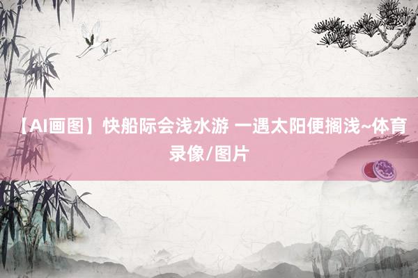 【AI画图】快船际会浅水游 一遇太阳便搁浅~体育录像/图片