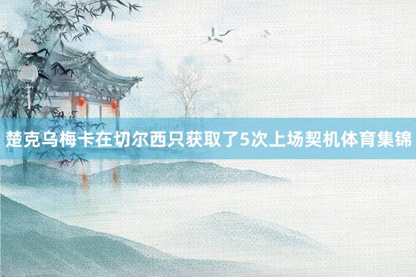 楚克乌梅卡在切尔西只获取了5次上场契机体育集锦