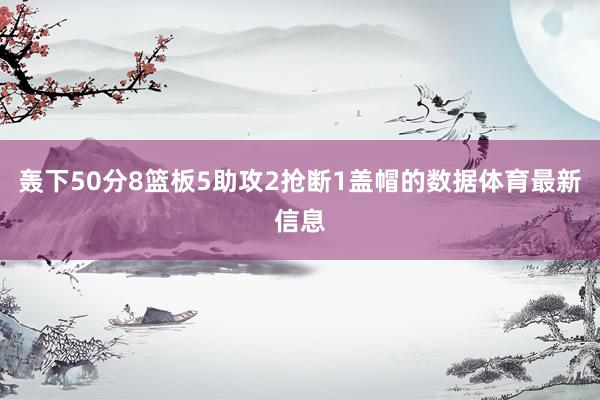 轰下50分8篮板5助攻2抢断1盖帽的数据体育最新信息