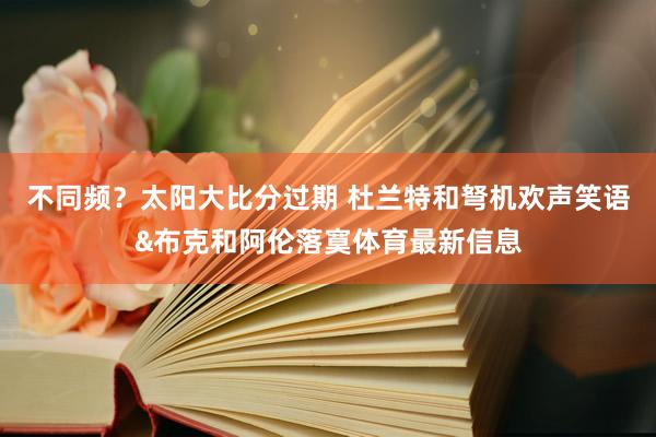 不同频？太阳大比分过期 杜兰特和弩机欢声笑语&布克和阿伦落寞体育最新信息