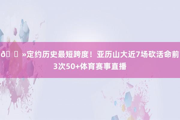 👻定约历史最短跨度！亚历山大近7场砍活命前3次50+体育赛事直播