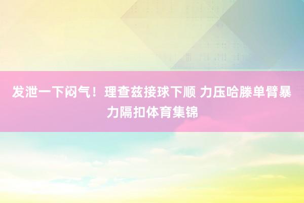 发泄一下闷气！理查兹接球下顺 力压哈滕单臂暴力隔扣体育集锦