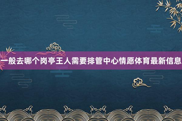 一般去哪个岗亭王人需要排管中心情愿体育最新信息