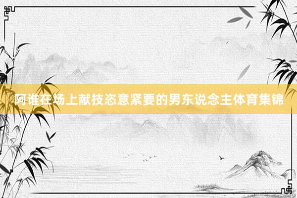 阿谁在场上献技恣意紧要的男东说念主体育集锦