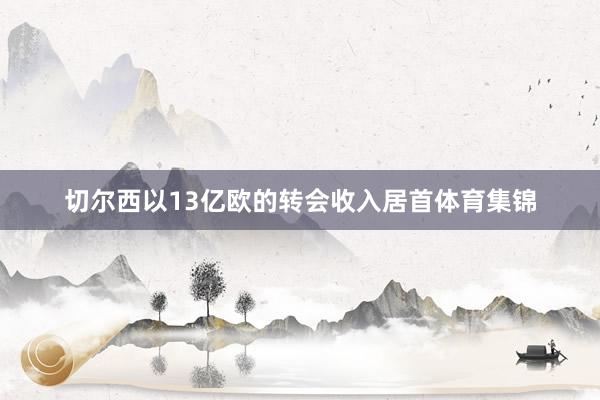 切尔西以13亿欧的转会收入居首体育集锦
