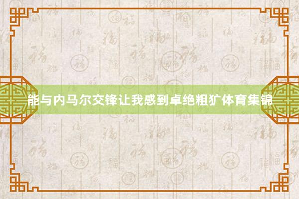 能与内马尔交锋让我感到卓绝粗犷体育集锦