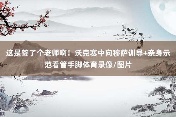 这是签了个老师啊！沃克赛中向穆萨训导+亲身示范看管手脚体育录像/图片
