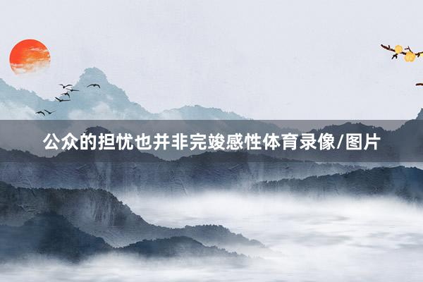 公众的担忧也并非完竣感性体育录像/图片