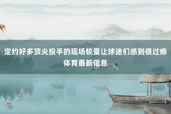 定约好多顶尖投手的现场较量让球迷们感到很过瘾体育最新信息