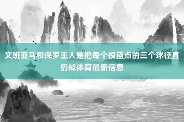 文班亚马和保罗王人是把每个投篮点的三个球径直扔掉体育最新信息