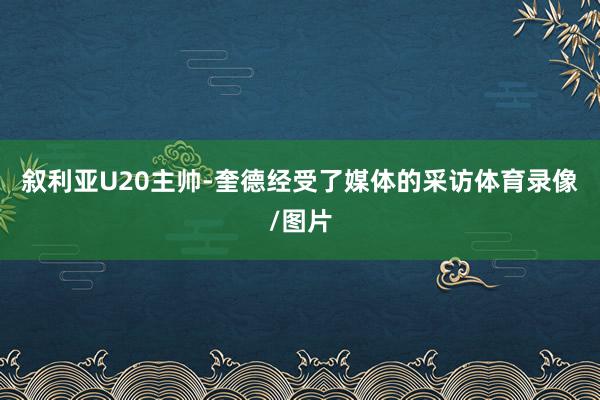 叙利亚U20主帅-奎德经受了媒体的采访体育录像/图片