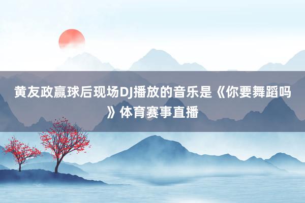 黄友政赢球后现场DJ播放的音乐是《你要舞蹈吗》体育赛事直播