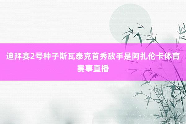 迪拜赛2号种子斯瓦泰克首秀敌手是阿扎伦卡体育赛事直播
