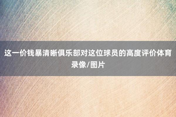 这一价钱暴清晰俱乐部对这位球员的高度评价体育录像/图片
