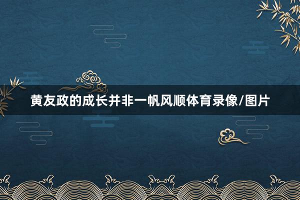 黄友政的成长并非一帆风顺体育录像/图片