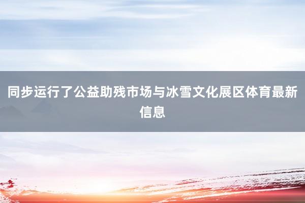 同步运行了公益助残市场与冰雪文化展区体育最新信息