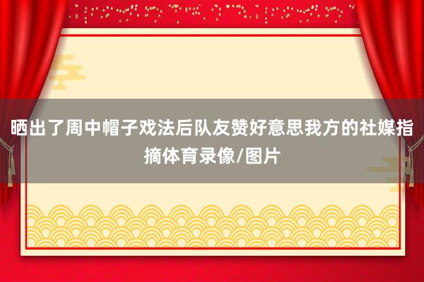晒出了周中帽子戏法后队友赞好意思我方的社媒指摘体育录像/图片