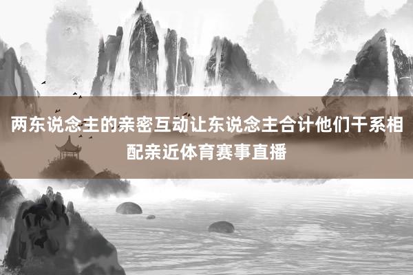 两东说念主的亲密互动让东说念主合计他们干系相配亲近体育赛事直播