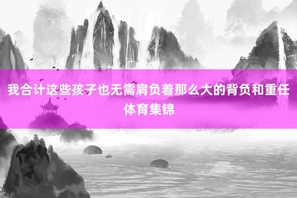 我合计这些孩子也无需肩负着那么大的背负和重任体育集锦