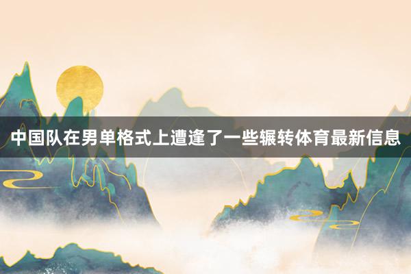 中国队在男单格式上遭逢了一些辗转体育最新信息