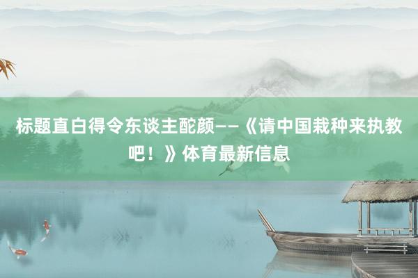 标题直白得令东谈主酡颜——《请中国栽种来执教吧！》体育最新信息