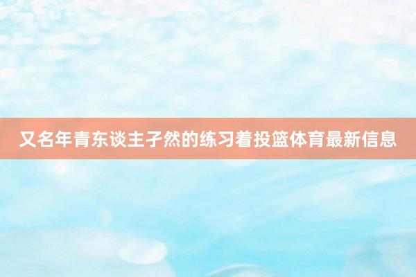 又名年青东谈主孑然的练习着投篮体育最新信息