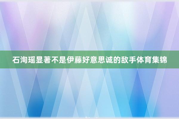 石洵瑶显著不是伊藤好意思诚的敌手体育集锦
