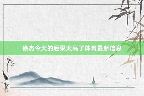 徐杰今天的后果太高了体育最新信息
