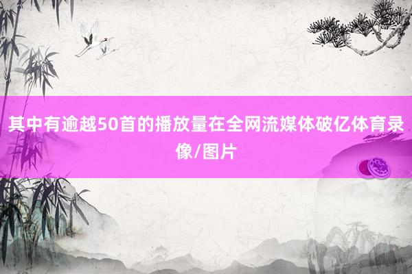 其中有逾越50首的播放量在全网流媒体破亿体育录像/图片