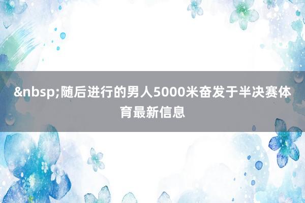 &nbsp;随后进行的男人5000米奋发于半决赛体育最新信息