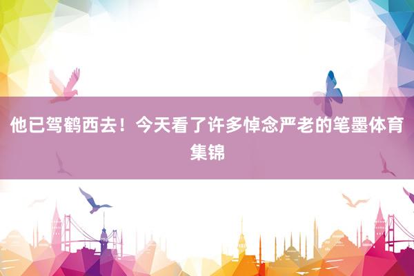 他已驾鹤西去！今天看了许多悼念严老的笔墨体育集锦