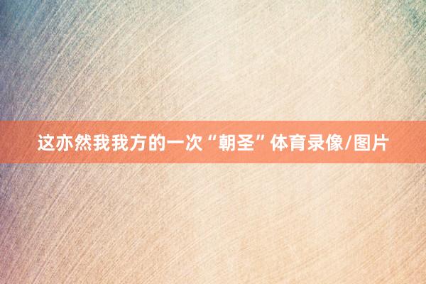 这亦然我我方的一次“朝圣”体育录像/图片