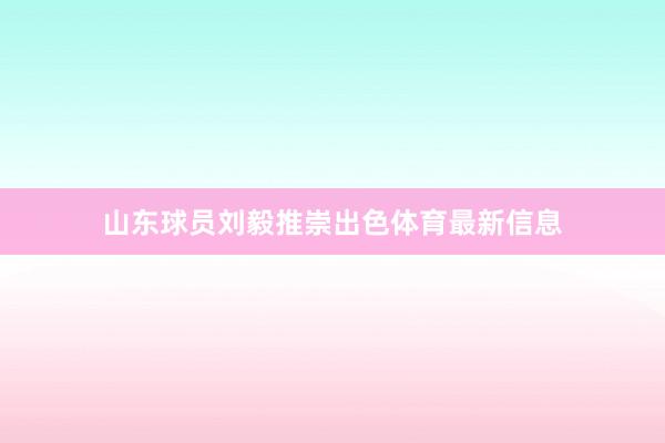 山东球员刘毅推崇出色体育最新信息