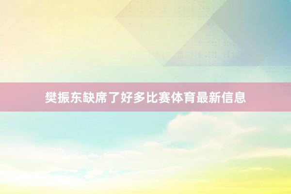 樊振东缺席了好多比赛体育最新信息