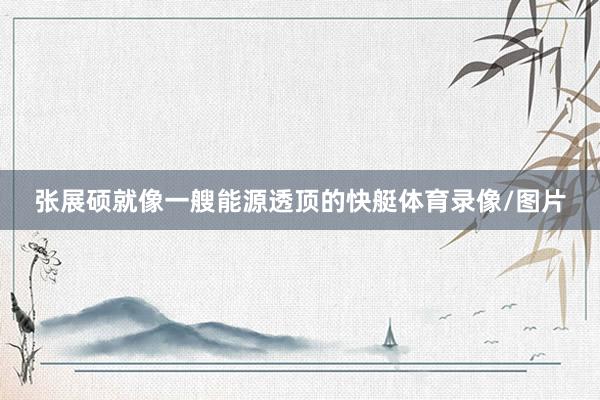 张展硕就像一艘能源透顶的快艇体育录像/图片
